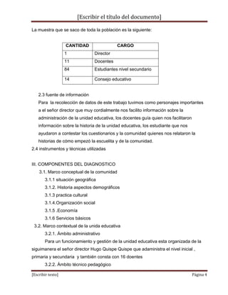 [Escribir el título del documento]
[Escribir texto] Página 4
La muestra que se saco de toda la población es la siguiente:
CANTIDAD CARGO
1 Director
11 Docentes
84 Estudiantes nivel secundario
14 Consejo educativo
2.3 fuente de información
Para la recolección de datos de este trabajo tuvimos como personajes importantes
a el señor director que muy cordialmente nos facilito información sobre la
administración de la unidad educativa, los docentes guía quien nos facilitaron
información sobre la historia de la unidad educativa, los estudiante que nos
ayudaron a contestar los cuestionarios y la comunidad quienes nos relataron la
historias de cómo empezó la escuelita y de la comunidad.
2.4 instrumentos y técnicas utilizadas
III. COMPONENTES DEL DIAGNOSTICO
3.1. Marco conceptual de la comunidad
3.1.1 situación geográfica
3.1.2. Historia aspectos demográficos
3.1.3 practica cultural
3.1.4.Organización social
3.1.5 .Economía
3.1.6 Servicios básicos
3.2. Marco contextual de la unida educativa
3.2.1. Ámbito administrativo
Para un funcionamiento y gestión de la unidad educativa esta organizada de la
siguimanera el señor director Hugo Quispe Quispe que adaministra el nivel inicial ,
primaria y secundaria y también consta con 16 doentes
3.2.2. Ámbito técnico pedagógico
 
