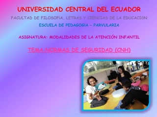 UNIVERSIDAD CENTRAL DEL ECUADOR
FACULTAD DE FILOSOFÍA, LETRAS Y CIENCIAS DE LA EDUCACIÓN
ESCUELA DE PEDAGOGÍA – PARVULARIA
ASIGNATURA: MODALIDADES DE LA ATENCIÓN INFANTIL
TEMA:NORMAS DE SEGURIDAD (CNH)
 