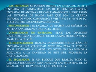 LAS ENTRADAS: SE PUEDEN DIVIDIR EN ENTRADAS DE RF Y
ENTRADAS DE BANDA BASE. LAS DE RF SON LAS CLÁSICAS
ENTRADAS DE ANTENA Y DE CABLE ANALÓGICO. LUEGO ESTÁN
LAS ENTRADAS DE BANDA BASE QUE SON LA CLÁSICA
ENTRADA DE VIDEO COMPUESTO, S-VHS Y R G B (+H+V) DE PC.
Y POR ÚLTIMO LAS ENTRADAS DIGITALES.
SINTONIZADOR : SE ENCARGA DE RECIBIR LAS SEÑALES DE
ANTENA ANALÓGICAS Y DIGITALES LIBRES.
CONMUTADOR DE ENTRADAS: ELIGE LAS OPCIONES
DISPONIBLE PARA EL USUARIO DESDE LA MAS MODESTA SEÑAL
ANALÓGICA DE VHF
EL DIGITALIZADOR : REALIZA UN MUESTREO DE LA SEÑAL DE
ENTRADA A UNA VELOCIDAD ADECUADA PARA EL TIPO DE
SEÑAL INGRESADA Y GUARDA LOS DATOS EN UNA MEMORIA
ADECUADA A LA CANTIDAD DE BITS QUE REQUIERA LA
DIGITALIZACIÓN.
EL ESCALADOR: ES UN BLOQUE QUE REALIZA TODO EL
CÁLCULO REQUERIDO PARA ADECUAR LAS MUESTRAS DE LA
SEÑAL AL TIPO DE PANTALLA QUE POSEE EL TV.
 