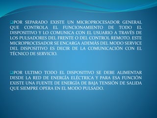 POR SEPARADO EXISTE UN MICROPROCESADOR GENERAL
QUE CONTROLA EL FUNCIONAMIENTO DE TODO EL
DISPOSITIVO Y LO COMUNICA CON EL USUARIO A TRAVÉS DE
LOS PULSADORES DEL FRENTE O DEL CONTROL REMOTO. ESTE
MICROPROCESADOR SE ENCARGA ADEMÁS DEL MODO SERVICE
DEL DISPOSITIVO ES DECIR DE LA COMUNICACIÓN CON EL
TÉCNICO DE SERVICIO.
POR ULTIMO TODO EL DISPOSITIVO SE DEBE ALIMENTAR
DESDE LA RED DE ENERGÍA ELÉCTRICA Y PARA ESA FUNCIÓN
EXISTE UNA FUENTE DE ENERGÍA DE BAJA TENSIÓN DE SALIDA
QUE SIEMPRE OPERA EN EL MODO PULSADO.
 