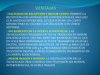 FACILIDAD DE RECEPCIÓN Y MENOR COSTO: PERMITE LA
RECEPCIÓN CON ANTENAS UHF CONVENCIONALES, INCLUSO
CON ANTENAS INTERIORES, LO QUE SUPONE UN COSTO
MÍNIMO PARA EL USUARIO CON RELACIÓN CON OTROS
SISTEMAS.
INCREMENTO DE LA OFERTA AUDIOVISUAL: LAS
TECNOLOGÍAS UTILIZADAS EN TDT SE TRADUCEN EN MAYOR
EFICIENCIA EN EL USO DEL ESPECTRO RADIOELÉCTRICO, QUE
EN LOS 8 MHZ DISPONIBLES SE PUEDE TRANSMITIR UN FLUJO
DIGITAL, DENOMINADO MULTIPLEX, DE UNOS 20 MB/S QUE ES
COMPARTIDO POR LOS 3 A 4 PROGRAMAS SIMULTÁNEOS DE
TELEVISIÓN DIGITAL, CON EL CONSIGUIENTE INCREMENTO EN
LA OFERTA AUDIOVISUAL.
MEJOR IMAGEN Y SONIDO: LA DIGITALIZACIÓN DE LA
TECNOLOGÍA TRAE CONSIGO UNA TELEVISIÓN SIN RUIDOS,
INTERFERENCIAS, NI DOBLE IMAGEN.
 