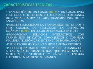 TRANSMISIÓN DE UN CANAL HDTV Y UN CANAL PARA
TELÉFONOS MÓVILES DENTRO DE UN ANCHO DE BANDA
DE 6 MHZ, RESERVADO PARA TRANSMISIONES DE TV
ANALÓGICAS.
PERMITE SELECCIONAR LA TRANSMISIÓN ENTRE DOS Y
TRES CANALES DE TELEVISIÓN EN DEFINICIÓN
ESTÁNDAR (SDTV) EN LUGAR DE UNO SOLO EN HDTV
PROPORCIONA SERVICIOS INTERACTIVOS CON
TRANSMISIÓN DE DATOS, COMO JUEGOS O COMPRAS,
VÍA LÍNEA TELEFÓNICA O INTERNET DE BANDA ANCHA.
PUEDE RECIBIRSE CON UNA SIMPLE ANTENA INTERIOR.
PROPORCIONA MAYOR INMUNIDAD EN LA BANDA UHF
A LAS SEÑALES TRANSITORIAS QUE PROVIENEN DE
MOTORES DE VEHÍCULOS Y LÍNEAS DE ENERGÍA
ELÉCTRICA EN AMBIENTES URBANOS.
 