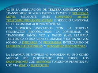 3G ES LA ABREVIACIÓN DE TERCERA GENERACIÓN DE
TRANSMISIÓN DE VOZ Y DATOS A TRAVÉS DE TELEFONÍA
MÓVIL MEDIANTE UMTS (UNIVERSAL MOBILE
TELECOMMUNICATIONS SYSTEM O SERVICIO UNIVERSAL
DE TELECOMUNICACIONES MÓVILES).
LOS SERVICIOS ASOCIADOS CON LA TERCERA
GENERACIÓN PROPORCIONAN LA POSIBILIDAD DE
TRANSFERIR TANTO VOZ Y DATOS (UNA LLAMADA
TELEFÓNICA O UNA VIDEO LLAMADA) Y DATOS NO-VOZ
(COMO LA DESCARGA DE PROGRAMAS, INTERCAMBIO DE
CORREOS ELECTRÓNICOS, Y MENSAJERÍA INSTANTÁNEA).
LA MAYORÍA DE MÓVILES 3G SOPORTAN SU USO COMO
MÓDEM USB (SOPORTADO POR TODOS LOS
SMARTPHONES CON ANDROID) Y ALGUNOS PERMITEN SU
USO VIA WI-FI O BLUETOOTH
 