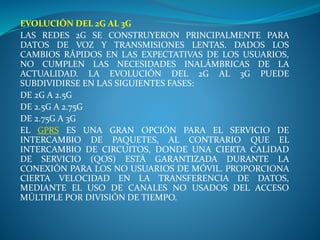 EVOLUCIÓN DEL 2G AL 3G
LAS REDES 2G SE CONSTRUYERON PRINCIPALMENTE PARA
DATOS DE VOZ Y TRANSMISIONES LENTAS. DADOS LOS
CAMBIOS RÁPIDOS EN LAS EXPECTATIVAS DE LOS USUARIOS,
NO CUMPLEN LAS NECESIDADES INALÁMBRICAS DE LA
ACTUALIDAD. LA EVOLUCIÓN DEL 2G AL 3G PUEDE
SUBDIVIDIRSE EN LAS SIGUIENTES FASES:
DE 2G A 2.5G
DE 2.5G A 2.75G
DE 2.75G A 3G
EL GPRS ES UNA GRAN OPCIÓN PARA EL SERVICIO DE
INTERCAMBIO DE PAQUETES, AL CONTRARIO QUE EL
INTERCAMBIO DE CIRCUITOS, DONDE UNA CIERTA CALIDAD
DE SERVICIO (QOS) ESTÁ GARANTIZADA DURANTE LA
CONEXIÓN PARA LOS NO USUARIOS DE MÓVIL. PROPORCIONA
CIERTA VELOCIDAD EN LA TRANSFERENCIA DE DATOS,
MEDIANTE EL USO DE CANALES NO USADOS DEL ACCESO
MÚLTIPLE POR DIVISIÓN DE TIEMPO.
 