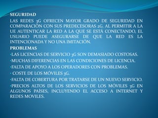 SEGURIDAD
LAS REDES 3G OFRECEN MAYOR GRADO DE SEGURIDAD EN
COMPARACIÓN CON SUS PREDECESORAS 2G. AL PERMITIR A LA
UE AUTENTICAR LA RED A LA QUE SE ESTÁ CONECTANDO, EL
USUARIO PUEDE ASEGURARSE DE QUE LA RED ES LA
INTENCIONADA Y NO UNA IMITACIÓN.
PROBLEMAS
•LAS LICENCIAS DE SERVICIO 3G SON DEMASIADO COSTOSAS.
•MUCHAS DIFERENCIAS EN LAS CONDICIONES DE LICENCIA.
•FALTA DE APOYO A LOS OPERADORES CON PROBLEMAS.
• COSTE DE LOS MÓVILES 3G.
•FALTA DE COBERTURA POR TRATARSE DE UN NUEVO SERVICIO.
•PRECIOS ALTOS DE LOS SERVICIOS DE LOS MÓVILES 3G EN
ALGUNOS PAÍSES, INCLUYENDO EL ACCESO A INTERNET Y
REDES MOVILES.
 