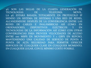 4G SON LAS SIGLAS DE LA CUARTA GENERACIÓN DE
TECNOLOGÍAS DE TELEFONÍA MÓVIL.
LA 4G ESTARÁ BASADA TOTALMENTE EN PROTOCOLO IP
SIENDO UN SISTEMA DE SISTEMAS Y UNA RED DE REDES,
ALCANZÁNDOSE DESPUÉS DE LA CONVERGENCIA ENTRE LAS
REDES DE CABLES E INALÁMBRICAS ASÍ COMO EN
ORDENADORES, DISPOSITIVOS ELÉCTRICOS Y EN
TECNOLOGÍAS DE LA INFORMACIÓN ASÍ COMO CON OTRAS
CONVERGENCIAS PARA PROVEER VELOCIDADES DE ACCESO
ENTRE 100 MBPS EN MOVIMIENTO Y 1 GBPS EN REPOSO,
MANTENIENDO UNA CALIDAD DE SERVICIO DE PUNTA A
PUNTA DE ALTA SEGURIDAD PARA PERMITIR OFRECER
SERVICIOS DE CUALQUIER CLASE EN CUALQUIER MOMENTO,
EN CUALQUIER LUGAR, CON EL MÍNIMO COSTO POSIBLE.
 