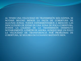 AL TENER UNA VELOCIDAD DE TRANSMISIÓN MÁS RÁPIDA, SE
NOTARÁ MUCHO MENOS LA FALTA DE COBERTURA DE
ALGUNAS ZONAS. TODOS EXPERIMENTAMOS A MENUDO LAS
DIFICULTADES DE ESTAR EN UNA ZONA DE POCA COBERTURA,
DONDE LA CALIDAD DE LA TRANSMISIÓN DISMINUYE
NOTABLEMENTE. A PARTIR DE AHORA, AUNQUE BAJE UN POCO
LA VELOCIDAD DE TRANSFERENCIA POR PROBLEMAS DE
COBERTURA, SE SEGUIRÁ ESCUCHANDO BASTANTE BIEN.
 