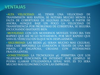 ALTA VELOCIDAD: AL TENER UNA VELOCIDAD DE
TRANSMISIÓN MÁS RAPIDA, SE NOTARÁ MUCHO MENOS LA
FALTA DE COBERTURAS DE ALGUNAS ZONAS. A PARTIR DE
AHORA, AUNQUE BAJE UN POCO LA VELOCIDAD DE
TRANSFERENCIA POR PROBLEMAS DE COBERTURA, SE SEGUIRA
ESCUCHANDO BASTANTE BIEN.
MOVILIDAD: CON LOS MODERNOS MOVILES TODO IRA TAN
RAPIDO QUE ASÍ NI LO NOTAREMOS, POR MUY RAPIDO QUE
VAYA EL VEHICULO EN ELQUE NOS DESPLAZEMOS.
 SEGUIRIDAD: LAS REDES 4G SERAN MUCHO MAS CEGURAS.
SERA CASI IMPOSIBLE LA CONEXIÓN A TRAVÉS DE UNA RED
PIRATA O ENGAÑOSA, CREADAS CON INTENSIONES
FRAUDULENTAS.
CONECTIVIDAD: LA TECNOLOGIA 4G PERMITIRA QUE LOS
TELEFONOS FUNCIONEN EN INTERNET. POR EJEMPLO SE
PODRA LLAMAR UTILIZANDOLA SEÑAL WIFI. ES TO SERA
MUCHO MAS ECONOMICO CON LAS EMPRESAS.
 
