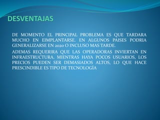 DE MOMENTO EL PRINCIPAL PROBLEMA ES QUE TARDARA
MUCHO EN EIMPLANTARSE. EN ALGUNOS PAISES PODRIA
GENERALIZARSE EN 2020 O INCLUSO MAS TARDE.
ADEMAS REQUERIRA QUE LAS OPERADORAS INVIERTAN EN
INFRAESTRUCTURA. MIENTRAS HAYA POCOS USUARIOS, LOS
PRECIOS PUEDEN SER DEMASIADOS ALTOS, LO QUE HACE
PRESCINDIBLE ES TIPO DE TECNOLOGÍA
 