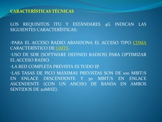 CARACTERÍSTICAS TÉCNICAS
LOS REQUISITOS ITU Y ESTÁNDARES 4G INDICAN LAS
SIGUIENTES CARACTERÍSTICAS:
•PARA EL ACCESO RADIO ABANDONA EL ACCESO TIPO CDMA
CARACTERÍSTICO DE UMTS.
•USO DE SDR (SOFTWARE DEFINED RADIOS) PARA OPTIMIZAR
EL ACCESO RADIO.
•LA RED COMPLETA PREVISTA ES TODO IP.
•LAS TASAS DE PICO MÁXIMAS PREVISTAS SON DE 100 MBIT/S
EN ENLACE DESCENDENTE Y 50 MBIT/S EN ENLACE
ASCENDENTE (CON UN ANCHO DE BANDA EN AMBOS
SENTIDOS DE 20MHZ).
 