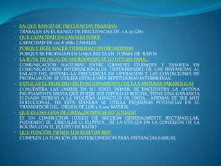 • EN QUE RANGO DE FRECUENCIAS TRABAJAN
TRABAJAN EN EL RANGO DE FRECUENCIAS DE 1 A 25 GHz
• QUE CAPACIDAD EN CANALES POSEE
CAPACIDAD DE 120 A 7680 CANALES
• PORQUE DEBE HACER VISIBILIDAD ENTRE ANTENAS
PORQUE SE PROPAGAN EN LINEA RECTA EN FORMA DE RAYOS
• LA RUTA TRONCAL DE MICROONDAS SE LO UTILIZA PARA…
COMUNICACIÓN NACIONAL ENTRE GRANDES CIUDADES Y TAMBIEN EN
COMUNICACIONES INTERNACIONALES; DEPENDIENDO DE LAS DISTANCIAS AL
ENLACE DEL SISTEMA LA FRECUENCIA DE OPERACIÓN Y LAS CONDICIONES DE
PROPAGACIÓN SE UTILIZA ESTACIONES REPETIDORAS INTERMEDIAS.
• EXPLICAR EL PRINCIPIO DE FUNCIONAMIENTO DE LA S ANTENAS PARABOLICAS
CONCENTRA LAS ONDAS EN SU FOCO DONDE SE ENCUENTRA LA ANTENA
PROPIAMENTE DICHA QUE PUEDE SER DIPOLO O BOCINA, TIENE UNA GANANCIA
ELEVADA DEBIDO A LA PEQUEÑA LONGITUD DE ONDA , ADEMAS DE SER MUY
DIRECCIONAL, DE ESTA MANERA SE UTILZA PEQUEÑAS POTENCIAS EN EL
TRANSMISOR DEL ORDEN DE LOS 5 A 100 WATIOS.
• QUE ES UNA GUIA DE ONDA.¿DONDE SE LO UTILIZA?
ES UN CONDUCTOR HUECO DE SECCIÓN GENERALMENTE RECTANGULAR,
PUDIENDO SE CIRCULAR O ELIPTICA , SE LA UTILIZA EN LA CONEXIÓN DE LA
BOCINA CON EL EQUIPO DE RADIO
• QUE FUNCIÓN TIENEN LOS REPETIDORES
CUMPLEN LA FUNCIÓN DE INTERCONEXIÓN PARA DISTANCIAS LARGAS.
 