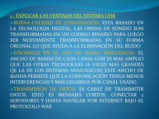 1.- EXPLICAR LAS VENTAJAS DEL SISTEMA GSM
BUENA CALIDAD DE CONVESACIÓN: ESTA BASADO EN
LA TECNOLOGIA DIGITAL. LAS ONDAS DE SONIDO SON
TRANSFORMADAS EN UN CODIGO BINARIO PARA LUEGO
SER NUEVAMENTE TRANSFORMADAS EN SU FORMA
ORGINAL LO QUE AYUDA A LA ELIMINACIÓN DEL RUIDO
EFICIENCIA EN EL USO DE RADIO FRECUENCIA: EL
ANCHO DE BANDA DE CADA CANAL GSM ES MAS AMPLIO
QUE LAS OTRAS TECNOLIGIAS (8 VECES MAS GRANDES
QE LA DE LOS SISTEMAS ANALOGICOS) ESTE ANCHO DE
BANDA PERMITE QUE LA COMUNICACIÓN TENGA MENOS
INTERFERENCIAS Y MAS USUARIOS POR CANAL USADO.
TRANSMISIÓN DE DATOS: ES CAPAZ DE TRANSMITIR
DATOS. ESTO ES MENSAJES CORTOS, CONECTAR 2
SERVIDORES Y HASTA NAVEGAR POR INTERNET BAJO EL
PROTOCOLO WAP.
 
