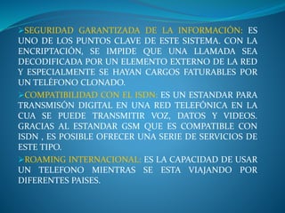 SEGURIDAD GARANTIZADA DE LA INFORMACIÓN: ES
UNO DE LOS PUNTOS CLAVE DE ESTE SISTEMA. CON LA
ENCRIPTACIÓN, SE IMPIDE QUE UNA LLAMADA SEA
DECODIFICADA POR UN ELEMENTO EXTERNO DE LA RED
Y ESPECIALMENTE SE HAYAN CARGOS FATURABLES POR
UN TELÉFONO CLONADO.
COMPATIBILIDAD CON EL ISDN: ES UN ESTANDAR PARA
TRANSMISÓN DIGITAL EN UNA RED TELEFÓNICA EN LA
CUA SE PUEDE TRANSMITIR VOZ, DATOS Y VIDEOS.
GRACIAS AL ESTANDAR GSM QUE ES COMPATIBLE CON
ISDN , ES POSIBLE OFRECER UNA SERIE DE SERVICIOS DE
ESTE TIPO.
ROAMING INTERNACIONAL: ES LA CAPACIDAD DE USAR
UN TELEFONO MIENTRAS SE ESTA VIAJANDO POR
DIFERENTES PAISES.
 