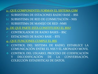 2.- QUE COMPONENTES FORMAN EL SISTEMA GSM
a) SUBSISTEMA DE ESTACIONES RADIO BASE – BSS
b) SUBSISTEMA DE RED DE CONMUTACIÓN – NSS
c) SUBSISTEMA DE MANEJO DE RED –NMS
3.- DE QUE PARTE ESTA CONSTITUIDO EL BSS?
 CONTROLADOR DE RADIO BASES – BSC
 ESTACIONES DE RADIO BASE – BTS
4.- QUE FUNCIONES CUMPLE EL BSS
 CONTROL DEL SISTEMA DE RADIO, ESTABLECE LA
COMUNICACIÓN ENTRE EL NSS Y EL ABONADO MOVIL
 CONTROL DEL USUARIO, PROCESO DE CODIFICACIÓN
Y DECODIFICACIÓN DE LA CONVERSACIÓN,
COLECCIÓN ESTADISTICAS DE DATOS.
 
