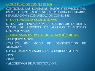 5.- QUE FUNCIÓN CUMPLE EL NSS
CONTROLAR LAS LLAMADAS, DATOS Y SERVICIOS DEL
USUARIO, FACTURACIÓN, SEGURIDAD PARA EL USUARIO,
SEÑALIZACIÓN Y COMUNICACIÓN CON EL BSS
6.- QUE FUNCIONES CUMPLE EL NMS
ES LA PARTE ENCARGADA DE SUPERVISAR LA RED A
TRAVÉS DE REPORTES DE ALARMAS Y MEDIDAS
OPERACIONALES.
7.- CUALES SON LAS PARTES DE LA ESTACIÓN MOVIL?
EL EQUIPO MOVIL
TARJETA SIM( MODO DE IDENTIFICACIÓN DE
ABONADO)
LOS DATOS ALMACENADOS EN LA TARJETA SIM SON:
PIN
IMSI
ALGORITMOS DE AUTENTICACIÓN.
 