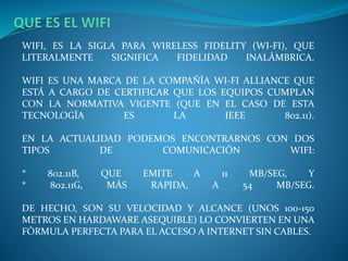 WIFI, ES LA SIGLA PARA WIRELESS FIDELITY (WI-FI), QUE
LITERALMENTE SIGNIFICA FIDELIDAD INALÁMBRICA.
WIFI ES UNA MARCA DE LA COMPAÑÍA WI-FI ALLIANCE QUE
ESTÁ A CARGO DE CERTIFICAR QUE LOS EQUIPOS CUMPLAN
CON LA NORMATIVA VIGENTE (QUE EN EL CASO DE ESTA
TECNOLOGÍA ES LA IEEE 802.11).
EN LA ACTUALIDAD PODEMOS ENCONTRARNOS CON DOS
TIPOS DE COMUNICACIÓN WIFI:
* 802.11B, QUE EMITE A 11 MB/SEG, Y
* 802.11G, MÁS RAPIDA, A 54 MB/SEG.
DE HECHO, SON SU VELOCIDAD Y ALCANCE (UNOS 100-150
METROS EN HARDAWARE ASEQUIBLE) LO CONVIERTEN EN UNA
FÓRMULA PERFECTA PARA EL ACCESO A INTERNET SIN CABLES.
 