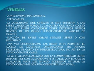•CONECTIVIDAD INALÁMBRICA.
•CERO CABLES.
•LA COMODIDAD QUE OFRECEN ES MUY SUPERIOR A LAS
REDES CABLEADAS PORQUE CUALQUIERA QUE TENGA ACCESO
A LA RED PUEDE CONECTARSE DESDE DISTINTOS PUNTOS
DENTRO DE UN RANGO SUFICIENTEMENTE AMPLIO DE
ESPACIO.
•ELECCIÓN DE ENTRE VARIAS SEÑALES LIBRES O CON
SEGURIDAD.
•UNA VEZ CONFIGURADAS, LAS REDES WI-FI PERMITEN EL
ACCESO DE MÚLTIPLES ORDENADORES SIN NINGÚN
PROBLEMA NI GASTO EN INFRAESTRUCTURA, NO ASÍ EN LA
TECNOLOGÍA POR CABLE.
•LA WI-FI ALLIANCE ASEGURA QUE LA COMPATIBILIDAD ENTRE
DISPOSITIVOS CON LA MARCA WI-FI ES TOTAL, CON LO QUE EN
CUALQUIER PARTE DEL MUNDO PODREMOS UTILIZAR LA
TECNOLOGÍA WI-FI CON UNA COMPATIBILIDAD TOTAL.
 