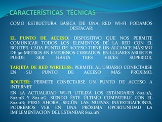 COMO ESTRUCTURA BÁSICA DE UNA RED WI-FI PODAMOS
DESTACAR:
EL PUNTO DE ACCESO: DISPOSITIVO QUE NOS PERMITE
COMUNICAR TODOS LOS ELEMENTOS DE LA RED CON EL
ROUTER. CADA PUNTO DE ACCESO TIENE UN ALCANCE MÁXIMO
DE 90 METROS EN ENTORNOS CERRADOS. EN LUGARES ABIERTOS
PUEDE SER HASTA TRES VECES SUPERIOR.
TARJETA DE RED WIRELESS: PERMITE AL USUARIO CONECTARSE
EN SU PUNTO DE ACCESO MÁS PRÓXIMO.
ROUTER: PERMITE CONECTARSE UN PUNTO DE ACCESO A
INTERNET
EN LA ACTUALIDAD WI-FI UTILIZA LOS ESTÁNDARES 802.11A,
802.11B Y 802.11G, SIENDO ÉSTE ÚLTIMO COMPATIBLE CON EL
802.11B; PERO AHORA, SEGÚN LAS NUEVAS INVESTIGACIONES,
PODREMOS VER EN UNA PRÓXIMA OPORTUNIDAD LA
IMPLEMENTACIÓN DEL ESTÁNDAR 802.11N.
 