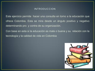 Este ejercicio permite hacer una consulta en torno a la educación que
ofrece Colombia. Esta se mira desde un ángulo positivo y negativo
determinando pro y contra de su organización.
Con base en esta si la educación es mala o buena y su relación con la
tecnología y la calidad de vida en Colombia
 