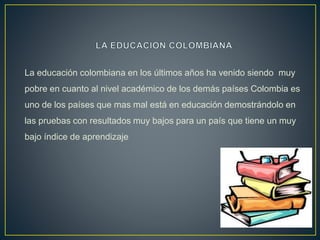La educación colombiana en los últimos años ha venido siendo muy
pobre en cuanto al nivel académico de los demás países Colombia es
uno de los países que mas mal está en educación demostrándolo en
las pruebas con resultados muy bajos para un país que tiene un muy
bajo índice de aprendizaje
 