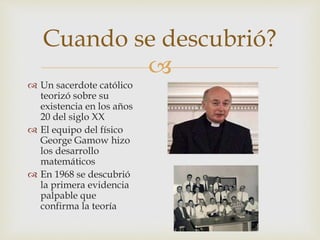
Un sacerdote católico
teorizó sobre su
existencia en los años
20 del siglo XX
El equipo del físico
George Gamow hizo
los desarrollo
matemáticos
En 1968 se descubrió
la primera evidencia
palpable que
confirma la teoría
Cuando se descubrió?