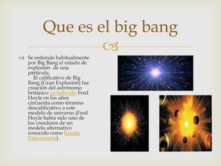 
Se entiende habitualmente
por Big Bang el estado de
explosión de una
particula.
El calificativo de Big
Bang (Gran Explosión) fue
creación del astrónomo
británico ya fallecido Fred
Hoyle en los años
cincuenta como término
descalificativo a este
modelo de universo (Fred
Hoyle había sido uno de
los creadores de un
modelo alternativo
conocido como Estado
Estacionario).
Que es el big bang