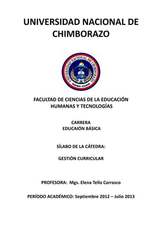 UNIVERSIDAD NACIONAL DE
CHIMBORAZO
FACULTAD DE CIENCIAS DE LA EDUCACIÓN
HUMANAS Y TECNOLOGÍAS
CARRERA
EDUCAIÓN BÁSICA
SÍLABO DE LA CÁTEDRA:
GESTIÓN CURRICULAR
PROFESORA: Mgs. Elena Tello Carrasco
PERÍODO ACADÉMICO: Septiembre 2012 – Julio 2013
 