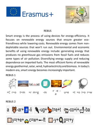 REBUS
Smart energy is the process of using devices for energy-efficiency. It
focuses on renewable energy sources that ensure greater eco-
friendliness while lowering costs. Renewable energy comes from non-
depletable sources that won’t run out. Environmental and economic
benefits of using renewable energy include: generating energy that
produces no greenhouse gas emissions from fossil fuels and reduces
some types of air pollution. Diversifying energy supply and reducing
dependence on imported fuels. The most efficient forms of renewable
energy geothermal, solar, wind, hydroelectricityandbiomass. In today’s
modern era, smart energy becomes increasingly important.
REBUS 1
REBUS 2
 