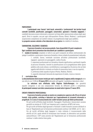 REPUBLIC-MED|L’ENERGIADELLACITTÀ4
PARTECIPANTI
	 I partecipanti sono ‘tecnici’ (enti locali, università) e ‘professionisti’ dei territori locali
coinvolti (architetti, pianificatori, paesaggisti, conservatori, agronomi e forestali, ingegneri). I
candidati dovranno essere interessati a misurarsi sul tema della rigenerazione urbana degli spazi
aperti. Divisi in squadre, una per ogni città-quartiere (Parma, Rimini, Modena), i partecipanti
acquisiranno competenze sul comfort urbano e la progettazione degli spazi pubblici.
Le proposte saranno valutate a fine laboratorio da un giuria che stabilirà il vincitore.
CANDIDATURA, SELEZIONE E SCADENZA
	 Il percorso formativo è ad accesso gratuito. Sono disponilibili 45 posti complessivi.
Ogni candidato dovrà presentare due documenti per candidarsi a partecipare:
1 - modulo di iscrizione compilato in tutte le sue parti (composto da lettera motivazionale che
spinge il candidato a partecipare al percorso formativo e breve scheda di presentazione) indicante:
1. contatti, laurea, eventuale iscrizione all’ordine professionale (architetti,
ingegneri, agronomi e/o paesaggisti), codice fiscale;
2. esperienze professionali e/o formative ritenute significative e pertinenti rispetto
al percorso formativo, inerenti la pianificazione e/o la progettazione dello spazio
pubblico alla scala urbana o architettonica e paesaggistica (Si precisa che sui temi
oggetto dell’attività è richiesto un livello di conoscenza base e non da esperto);
3. preferenza della squadra di gioco (Parma, Modena, Rimini);
3. capacità relazionali (misurata da esperienze di studio, ricerca o lavoro);
2 - curriculum vitae.
La documentazione dovrà essere inviata per mail a republicmed@regione.emilia-romagna.it entro
non oltre le ore 12.00 del 23 marzo 2015 indicando nell’oggetto ‘candidatura laboratorio rebus’.
	 La selezione sarà effettuata dalla Regione Emilia-Romagna che garantirà
squadre omogenee e con una composizione formata da differenti profili e competenze.
Ai partecipanti ammessi sarà data comunicazione via email entro il giorno 27 marzo 2015.
CREDITI FORMATIVI PROFESSIONALI
	 Il percorso formativo prevede un monte ore complessivo superiore alle 20 ore di lezioni
frontali, visite guidate, workshop e laboratori per l’apprendimento di strumenti informatici e
progettuali. È in corso il riconoscimento dei crediti formativi presso gli Ordini professionali:
Per gli iscritti all’Ordine degli Architetti, Paesaggisti, Pianificatori, Conservatori saranno
garantiti un minimo di 15 CFP con frequenza pari o superiore all’80% del corso.
Per gli iscritti all’Ordine degli Agronomi e Forestali i crediti formativi saranno attribuiti in
base al ‘Regolamento per la formazione professionale continua’ del CONAF, art.13, tab.1.
Per gli iscritti all’Ordine degli Ingegneri è stato richiesto il riconoscimento delle
attività al C.N.I. quale attività di formazione (non formale). In alternativa sarà possibile
autocertificare i CFP come previsto dal ‘Regolamento per la formazione professionale
continua’ e dalle relative linee guida.
 
