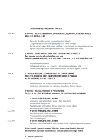 REPUBLIC-MED|L’ENERGIADELLACITTÀ5
CALENDARIO E SEDI / PROGRAMMA SINTETICO
1° MODULO - BOLOGNA. SEDE REGIONE EMILIA-ROMAGNA, AULA MAGNA, VIALE ALDO MORO 30
02.04.2015, 0RE 9.00-13.30
Il progetto Republic-med e il percorso formativo Rebus®
La rigenerazione urbana dello spazio pubblico in Emilia-Romagna
Cos’è il comfort urbano dello spazio pubblico e cosa si intende per isola di calore urbana
Il gioco-simulazione per la rigenerazione urbana e lettura delle aree studio
2° MODULO - PARMA, MODENA, RIMINI. VISITE STUDIO ALLE AREE DI PROGETTO
Ogni ‘squadra’ partecipa alla visita della propria area
09.04.2015,MODENA-9.00-13.00|09.04.2015,PARMA-15.00-18.00|10.04.2015,RIMINI-9.00-13.00
Illustrazione dell’itinerario
Visita guidata alle aree con i docenti e i referenti comunali di ogni città
Presentazione degli aspetti microclimatici rilevanti per le aree oggetto di studio
3 ° MODULO - BOLOGNA. LECTIO MAGISTRALIS SUL COMFORT URBANO
17.04.2015, BIBLIOTECA D’ARTE E DI STORIA DI SAN GIORGIO IN POGGIALE
VIA NAZARIO SAURO 20/2, ORE 14.30-17.30
Il comfort urbano e le best practices sullo spazio pubblico in Europa
(Conferenza internazionale con traduzione simulatanea italiano-inglese).
4° MODULO - BOLOGNA. WORKSHOP DI PROGETTAZIONE
22-23-24.04.2015, SEDE REGIONE EMILIA-ROMAGNA, SALA POGGIOLI, VIALE DELLA FIERA 8
1° GIORNO 22.04.2015 / 0RE 9.30-18.00
Spiegazione legge urbanistica e bando e delle aree studio
Illustrazione di best practice
Illustrazione del software Envi-Met per misurare il comfort urbano
Workshop - progettazione aree e simulazione
2° GIORNO 22.04.2015 / 0RE 9.30-18.00
Workshop - progettazione aree e simulazione
Presentazione dei progetti alla giuria
Valutazioni della giuria
3° GIORNO 24.04.2015 / 0RE 9.30-13.00
Workshop - simulazione EnviMet, misurazioni del comfort degli spazi pubblici riprogettati
In tutti i moduli è garantito un ampio dibattito e formulazione di quesiti ai docenti.
Saranno fornite dispense e documentazione cartacea sulle lezioni di ogni modulo.
Durata: 4H 30’
Durata: 4H
Durata: 3H
Durata: 8H 30’
Durata: 8H 30’
Durata: 3H 30’
 