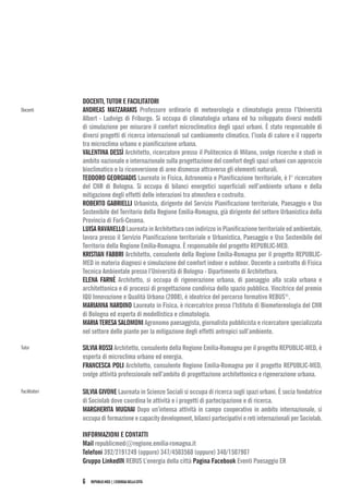 REPUBLIC-MED|L’ENERGIADELLACITTÀ6
DOCENTI, TUTOR E FACILITATORI
ANDREAS MATZARAKIS Professore ordinario di meteorologia e climatologia presso l’Università
Albert - Ludwigs di Friburgo. Si occupa di climatologia urbana ed ha sviluppato diversi modelli
di simulazione per misurare il comfort microclimatico degli spazi urbani. È stato responsabile di
diversi progetti di ricerca internazionali sul cambiamento climatico, l’isola di calore e il rapporto
tra microclima urbano e pianificazione urbana.
VALENTINA DESSÌ Architetto, ricercatore presso il Politecnico di Milano, svolge ricerche e studi in
ambito nazionale e internazionale sulla progettazione del comfort degli spazi urbani con approccio
bioclimatico e la riconversione di aree dismesse attraverso gli elementi naturali.
TEODORO GEORGIADIS Laureato in Fisica, Astronomia e Pianificazione territoriale, è I° ricercatore
del CNR di Bologna. Si occupa di bilanci energetici superficiali nell’ambiente urbano e della
mitigazione degli effetti delle interazioni tra atmosfera e costruito.
ROBERTO GABRIELLI Urbanista, dirigente del Servizio Pianificazione territoriale, Paesaggio e Uso
Sostenibile del Territorio della Regione Emilia-Romagna, già dirigente del settore Urbanistica della
Provincia di Forlì-Cesena.
LUISARAVANELLOLaureatainArchitetturaconindirizzoinPianificazioneterritorialeedambientale,
lavora presso il Servizio Pianificazione territoriale e Urbanistica, Paesaggio e Uso Sostenibile del
Territorio della Regione Emilia-Romagna. È responsabile del progetto REPUBLIC-MED.
KRISTIAN FABBRI Architetto, consulente della Regione Emilia-Romagna per il progetto REPUBLIC-
MED in materia diagnosi e simulazione del comfort indoor e outdoor. Docente a contratto di Fisica
Tecnica Ambientale presso l’Università di Bologna - Dipartimento di Architettura.
ELENA FARNÈ Architetto, si occupa di rigenerazione urbana, di paesaggio alla scala urbana e
architettonica e di processi di progettazione condivisa dello spazio pubblico. Vincitrice del premio
IQU Innovazione e Qualità Urbana (2008), è ideatrice del percorso formativo REBUS®
.
MARIANNA NARDINO Laureato in Fisica, è ricercatrice presso l’Istituto di Biometereologia del CNR
di Bologna ed esperta di modellistica e climatologia.
MARIA TERESA SALOMONI Agronomo paesaggista, giornalista pubblicista e ricercatore specializzata
nel settore delle piante per la mitigazione degli effetti antropici sull’ambiente.
SILVIA ROSSI Architetto, consulente della Regione Emilia-Romagna per il progetto REPUBLIC-MED, è
esperta di microclima urbano ed energia.
FRANCESCA POLI Architetto, consulente Regione Emilia-Romagna per il progetto REPUBLIC-MED,
svolge attività professionale nell’ambito di progettazione architettonica e rigenerazione urbana.
SILVIA GIVONE Laureata in Scienze Sociali si occupa di ricerca sugli spazi urbani. È socia fondatrice
di Sociolab dove coordina le attività e i progetti di partecipazione e di ricerca.
MARGHERITA MUGNAI Dopo un’intensa attività in campo cooperativo in ambito internazionale, si
occupadiformazioneecapacitydevelopment,bilancipartecipativieretiinternazionaliperSociolab.
INFORMAZIONI E CONTATTI
Mail republicmed@regione.emilia-romagna.it
Telefoni 392/2191249 (oppure) 347/4503560 (oppure) 340/1507907
Gruppo LinkedIN REBUS L’energia della città Pagina Facebook Eventi Paesaggio ER
Docenti
Tutor
Facilitatori
 