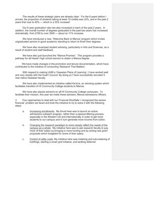The results of these strategic plans are already clear: For the 6 years before I
arrived, the proportion of students taking at least 15 credits was 32%, and in the past 2
years that rose to 40% — which is a 25% increase!
Our 6 year graduation rate has also increased in each of the past 2 years. In
addition, the overall number of degrees graduated in the past two years has increased
dramatically, from 2700 to over 3000 — about an 11% increase.
We have introduced a new, ‘Welcome Back to Manoa’ program which invites
ungraduated seniors in good academic standing to return to finish their degrees.
We have also revamped student advising, particularly in Arts and Sciences, as a
result of student and staff feedback.
We have also just launched the “Manoa Promise”. This program provides a
pathway for all Hawai’i high school seniors to obtain a Manoa degree.
We have made changes in the promotion and tenure documentation, which have
contributed to the initiative of conducting ‘Research That Matters’.
With respect to making UHM a ‘Hawaiian Place of Learning’, I have worked well
and very closely with the Kuali’i Council. By doing so I have successfully recruited 9
new native Hawaiian faculty.
We have also implemented an initiative called Ka’ie’ie, an advising system which
facilitates transfers of HI Community College students to Manoa.
We have also placed advisors on all HI Community College campuses. To
facilitate their mission, this year we made these advisers, Manoa admissions officers.
3. Four approaches to deal with our Financial Shortfalls: I recognized the severe
financial problem we faced and took the initiative to try to solve it with the following
steps:
a. Increasing enrollments: My thrust here was to launch an active
admissions outreach program, rather than a passive filtering process,
especially in the Western US and internationally in order to get more
students to our campus and in turn generate more income from tuition.
b. Changing the research paradigm to more closely reflect the needs of the
campus as a whole: My initiative here was to ask research faculty to pay
more of their salary by bringing in more funding and by writing new grant
proposals which budgeted for some of their salary.
c. Control of utility costs: My initiative here was metering and sub-metering of
buildings, starting a smart grid initiative, and tackling deferred
 