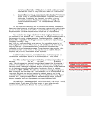 maintenance of outmoded HVAC systems in order to build incentives into
the budget and to save on utility costs--which will in turn save us money.
d. Greater efficiencies through reorganization and reallocation: Consolidation
of units to save on executive and managerial salaries and better budget
efficiencies. This initiative was discussed and molded in campus
conversations, dozens of leadership meetings, and meetings with
constituencies all over campus. This has been a widely publicized
initiative.
So, it is simply not true that you and my own executive team are not aware of
these often-stated initiatives, or that I have not discussed implementation methods with
you and my team. I certainly could not have accomplished the vast majority of these
things without the hard work and dedication of people both on campus and off.
Your evaluation also alleges a decline in the fiscal integrity of the campus and
you blame me for that. However, only 15 months ago, UH Manoa was being scolded by
the Legislature for having too large a surplus. Despite that scolding I slowed the
decline of the surplus from that of my predecessor. I authored the original reserve
policy and I forwarded it to the former President, MRC Greenwood and Howard Todo in
early 2013, as a justification for our large reserves. I pinpointed the causes for the
continuing decline in reserves. Then I came up with remedies to help close this very
serious budget gap. I noted that new revenue streams were needed and that
reallocation of current funds was necessary. These observations are recorded in live
conversations and in several memos so they are also easy to establish. It thus is
surprising that you do not mention them at all in my review.
In addition to these measures, I pointed out that our student/faculty ratio was
unsustainable. This was the reason for my recent request for a hiring freeze.
One of the results of my management is that my central spending has been far
less than the last Chancellor who, as Reed said “used Kathy Cutshaw as a credit
card”. The only programs of any size I requested were to support the library so that it
could buy Science Direct, which is used by 40% of the campus, and to stay open on
Saturdays (which is the single issue I have received the most positive student feedback
on), for classroom renovations, and for raising the minimum stipend for graduate
assistants from $13k to $17.5k. This latter cost is temporary, since graduate programs
were to downsize, and 3 students x $17.5 = 4 students x $13k to accommodate to the
new model. Moreover, our previous treatment of graduate students was frankly
unethical as well as lacking in strategic vision. It prevented optimal recruiting of good
prospects and it forced graduate students to work a second job--simply in order to
survive-- instead of working on their classes and research as they should.
All of the above 'Chancellor initiatives' cost, in total, about $2.8M total of a $400M
operating budget. That is about 0.7% of our budget, for some rather dramatic
improvements in performance. Despite this, you have criticized me.
Anne Apple 7/31/14 9:13 AM
Formatted: Font color: Background 1
Anne Apple 7/31/14 8:55 AM
Formatted: Font color: Background 1
Anne Apple 7/31/14 8:55 AM
Formatted: Font color: Background 1
Anne Apple 7/31/14 8:55 AM
Formatted: Font color: Background 1
 