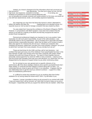 Instead, you chose to disregard all of the information which had convinced you
that removal of Dr. Carbone was appropriate. You then put in place not one, but two
high level, very expensive, overseers to monitor Dr. Carbone. In so doing, you
rendered me powerless to continue working effectively with the Cancer Center. Had
you not abruptly and unwisely reversed your earlier position on this issue, we would not
now still have dysfunctional, erratic, and incredibly expensive leadership at the Cancer
Center.
Any misgivings you may have had about the manner in which I attempted to
deflect the attacks and steer the Consortium meeting back to its intended course, is a
separate issue as I did my best to manage a situation that was created by others.
You also stated that I have lost the confidence of the Board of Regents ("BOR").
However, in conversations with BOR members I have been led to believe that this
opinion is not held by a majority of the BOR and that they recognize the need for
prudent fiscal management.
Personal and professional integrity are important to me in any position I take,
especially one with such great responsibility. As part of the self-evaluation, I was
specifically asked to list my weaknesses. I did so honestly and in good faith that these
would promote a responsible discussion, rather than be taken out of context to build a
false case against me. However this did not occur. Instead your evaluation also
chastised me because I stated that I can learn from every situation. However I am proud
to admit that I can learn from every situation. Do you not also try to do so?
These are hard times for the UHM, and they call for hard decisions. I am
confident that each and every one of the initiatives I have spearheaded has been in the
best interests of UHM, even though some have been unpopular with certain vested
interests who profit from things as they are. You seem to have forgotten that you
personally voiced support for my vision for UHM on many occasions. I stood up and
took the knocks that inevitably come with such hard decisions, so I admit that I am very
disappointed by the absence of support shown by you when controversy arises.
So, by contrast to your very general and un-specific criticisms of my
performance, all of the above strategic initiatives show specific accomplishments that I
either started, or continued and then helped to achieve along with my team. It is
unfortunate that you chose to ignore all of them in my evaluation. It appears that this
was deliberately done to get the result you wished to achieve — support for a false
claim of unsatisfactory performance.
It is difficult to review this evaluation by you as anything other than further
retaliation for my having raised the issues which I did in my last letter to you.
However, I remain committed to doing my job pursuant to my contract with UHM.
I hope and expect that it will be honored, as I have tried my best to keep up my end of
the bargain. I respectfully ask that you support the reforms that are needed-- rather than
Anne Apple 7/31/14 9:15 AM
Formatted: Font color: Background 1
Anne Apple 7/31/14 9:16 AM
Formatted: Font color: Background 1
Anne Apple 7/31/14 9:17 AM
Formatted: Font color: Background 1
Anne Apple 7/31/14 9:17 AM
Formatted: Font color: Background 1
Anne Apple 7/31/14 9:17 AM
Formatted: Font color: Background 1
 