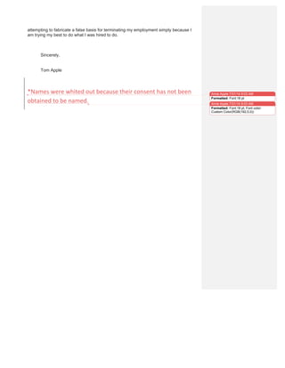 attempting to fabricate a false basis for terminating my employment simply because I
am trying my best to do what I was hired to do.
Sincerely,
Tom Apple
	
  
*Names	
  were	
  whited	
  out	
  because	
  their	
  consent	
  has	
  not	
  been	
  
obtained	
  to	
  be	
  named.	
  
Anne Apple 7/31/14 9:03 AM
Formatted: Font:18 pt
Anne Apple 7/31/14 9:03 AM
Formatted: Font:18 pt, Font color:
Custom Color(RGB(192,0,0))
 