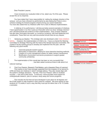 Dear President Lassner,
I have reviewed your evaluation letter of me, dated July 18 of this year. Please
accept this as my response.
You have stated that I have responsibility for ‘setting the strategic direction of the
campus’, and you have criticized my performance by also stating that ‘there is not a
cohesive strategy for forward progress shared among your senior leadership’.
You have also stated that my initiatives suffer from a lack of effective implementation.
In defense of my performance, I will discuss below several examples of initiatives
I have spearheaded in my first 2 years as Chancellor which do show “strategic direction”
and I will demonstrate the evidence of their implementation. Each of these initiatives
has also been thoroughly discussed, on numerous occasions, with both leadership and
constituents. These facts are very well documented should there be any dispute:
1. ‘Achieving our Destiny’: This strategic plan was developed under *see notation
beloww. However, the implementation of it fell to me. I have co-chaired the Steering
Committee for Strategic Planning with the head of the Senate Executive Committee. We
created 6 faculty working groups to develop and implement this fine plan, with the
following very good results:
a. Improved graduate student support.
b. Renovation of classrooms, allowing for more interactive teaching methods.
c. Creation of a zone management system for better campus maintenance.
d. Modification of promotion and tenure procedures to support greater
community scholarship.
The implementation of this overall plan has been so very successful that Susan
Hippensteele, our Faculty Director, has been asked numerous times to talk about it at
national meetings.
2. ‘Find Your Passion, Research That Matters, and a Hawaiian Place of Learning’:
This mantra is one I have strongly supported from the inception of my service to
UHM and these are initiatives in which I strongly believe. They also closely align with
the system’s strategic directions. The first, ‘Find Your Passion’ refers to students’
success — now and in their future. To that end, I have provided more support for
undergraduate research, jobs on campus, study away and honors programs.
This includes the fact that we have developed 4 year plans for all degrees and
the STAR system to help students in their quest for a degree. We have signed up new
students for 15 credits in such a way that they must opt out rather than in for 15 credits
a semester.
Anne Apple 7/31/14 9:12 AM
Formatted: Font:14 pt
Anne Apple 7/31/14 8:59 AM
Deleted: Chancellor Hinsha
Anne Apple 7/31/14 9:12 AM
Formatted: Font:14 pt, Font color:
Custom Color(RGB(192,0,0))
Anne Apple 7/31/14 9:12 AM
Formatted: Font:14 pt, Font color:
Background 1
Anne Apple 7/31/14 8:54 AM
Formatted: Font color: Background 1
 