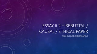 ESSAY # 2 – REBUTTAL /
CAUSAL / ETHICAL PAPER
FINAL DUE DATE: MONDAY, APRIL 3
 
