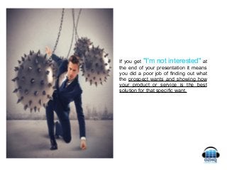 If you get "I'm not interested" at
the end of your presentation it means
you did a poor job of finding out what
the prospect wants and showing how
your product or service is the best
solution for that specific want.
 