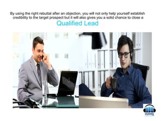 By using the right rebuttal after an objection, you will not only help yourself establish
credibility to the target prospect but it will also gives you a solid chance to close a
Qualified Lead
 