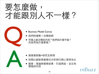 要怎麼做，
才能跟別⼈人不⼀一樣？

Q
A

• Business Model Canvas	

• 我們的優勢＋⺫⽬目標族群	

• 市場上缺乏哪些內容？他們為什麼不做？
⽽而我們為什麼要做？
• 資策會經驗+研究⽣生熱情	

• 初期以創新商業模式分析與⾏行銷⼼心理學為主	

• 願景：理論與實務結果，打造開放、並且有
價值的內容
13

 
