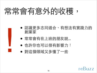常常會有意外的收穫，
• 認識更多志同道合、有想法有實踐⼒力的
創業家	


！

• 常常會有在上班的朋友說...	

• 也許你也可以很有影響⼒力！	

• 對這個領域⼜又多懂了⼀一些
16

 