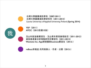 台灣⼤大學圖書資訊學系（2007-2011）
台灣⼤大學圖書資訊學研究所（2011-2013）
Laurea University of Applied University, Finland (Spring 2014)

我

YEF（2011）
ATCC（2013全國15強）
⽟玉⼭山科技協會實習⽣生，⽟玉⼭山⻘青年菁英論壇副召（2011-2012）
資策會產業分析情報研究所實習⽣生（2011-2012）
Wantoto Inc. App開發團隊business實習⽣生（2012-）
reBuzz來報這 共同創辦⼈人，作者，公關（2012-）

2

 