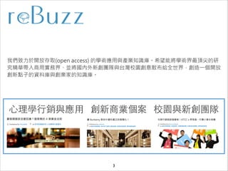 我們致力於開放存取(open access) 的學術應用與產業知識庫。希望能將學術界最頂尖的研
究精華帶入商用實務界、並將國內外新創團隊與台灣校園創意散布給全世界，創造一個開放
創新點子的資料庫與創業家的知識庫。

⼼心理學⾏行銷與應⽤用 創新商業個案 校園與新創團隊

3

 