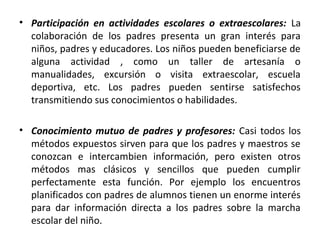 • Participación en actividades escolares o extraescolares: La
  colaboración de los padres presenta un gran interés para
  niños, padres y educadores. Los niños pueden beneficiarse de
  alguna actividad , como un taller de artesanía o
  manualidades, excursión o visita extraescolar, escuela
  deportiva, etc. Los padres pueden sentirse satisfechos
  transmitiendo sus conocimientos o habilidades.

• Conocimiento mutuo de padres y profesores: Casi todos los
  métodos expuestos sirven para que los padres y maestros se
  conozcan e intercambien información, pero existen otros
  métodos mas clásicos y sencillos que pueden cumplir
  perfectamente esta función. Por ejemplo los encuentros
  planificados con padres de alumnos tienen un enorme interés
  para dar información directa a los padres sobre la marcha
  escolar del niño.
 