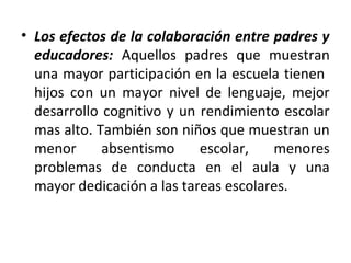 • Los efectos de la colaboración entre padres y
  educadores: Aquellos padres que muestran
  una mayor participación en la escuela tienen
  hijos con un mayor nivel de lenguaje, mejor
  desarrollo cognitivo y un rendimiento escolar
  mas alto. También son niños que muestran un
  menor      absentismo     escolar,   menores
  problemas de conducta en el aula y una
  mayor dedicación a las tareas escolares.
 