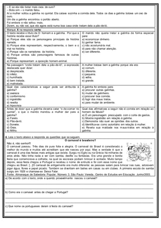 – E se ela não botar mais ovos de ouro?
– Bota sim – o marido falou.
Aí a mulher soltou a galinha no quintal. Ela catava sozinha a comida dela. Todos os dias a galinha botava um ovo de
ouro.
Um dia a galinha encontrou o portão aberto.
Foi embora e não voltou mais.
Dizem, eu não sei, que ela agora está numa boa casa onde tratam dela a pão-de-ló.
Marque X na resposta certa:
O texto recebe o título de O homem e a galinha. Por que a
história recebe esse título?
a) Porque eles são os personagens principais da história
narrada.
b) Porque eles representam, respectivamente, o bem e o
mal na história.
c) Porque são os narradores da história.
d) Porque ambos são personagens famosos de outras
histórias.
e) Porque representam a oposição homem-animal.
O marido não queria tratar a galinha de forma especial
para:
a) economizar dinheiro.
b) ganhar fama.
c) não acostumá-la mal.
d) para não chamar atenção.
e) ser diferente.
Na passagem “onde tratam dela a pão-de-ló”, a expressão
destacada quer dizer:
a) desprezada.
b) infeliz.
c) humilhada.
d) bem tratada.
e) maltratada.
A mulher tratava bem a galinha porque ela era:
a) comum.
b) diferente.
c) pequena.
d) velha.
e) grande.
Qual das características a seguir pode ser atribuída à
galinha?
a) avareza
b) conformismo
c) ingratidão
d) revolta
e) hipocrisia
A galinha foi embora para:
a) procurar outras galinhas.
b) mudar de galinheiro.
c) procurar boa comida.
d) fugir dos maus tratos.
e) para mudar de ambiente.
Antes de dizer que a galinha deveria catar “o de-comer no
quintal”, o que o marido mandou a mulher dar para a
galinha?
a) Farelo.
b) Pão-de-ló.
c) Sorvete.
d) Ovos.
e) Milho.
Qual das afirmativas a seguir não é correta em relação ao
homem da fábula?
a) É um personagem preocupado com o corte de gastos.
b) Mostra ingratidão em relação à galinha.
c) Demonstra não ouvir as opiniões dos outros.
d) Identifica-se como autoritário em relação à mulher.
e) Revela sua maldade nos maus-tratos em relação à
galinha.
4. Leia o texto abaixo e responda as questões que se seguem.
O carnaval é brasileiro?
Não é, não senhor!!!
O carnaval passou. Três dias de pura folia e alegria. O carnaval do Brasil é considerado o
melhor do mundo e muitos até acreditam que ele nasceu por aqui. Mas a verdade é que o
carnaval é uma das festas mais antigas que existe. Surgiu no Egito ou na Grécia há milhares de
anos atrás. Não tinha nada a ver com samba, desfile ou fantasias. Era uma grande e bonita
festa que comemorava a colheita, na qual os escravos podiam brincar à vontade. Muito tempo
depois, essa festa chegou a Portugal e recebeu o nome de entrudo e foi com esse nome que
chegou ao Brasil. [...]O carnaval de antigamente era muito diferente: as pessoas saíam para brincar nas ruas, adoravam
jogar água, flores e papel picado. Também se divertiam em bailes em casas ou em clubes. A primeira escola de samba
surgiu em 1929 e chamava-se Deixa Falar.
Fonte: Almanaque de Sabedoria Popular. Número 3. São Paulo: Vereda. Centro de Estudos em Educação. Junho/2003.
a) De acordo com o texto, onde e quando provavelmente nasceu o carnaval?
___________________________________________________________________________________________________
___________________________________________________________________________________________________
b) Como era o carnaval antes de chegar a Portugal?
___________________________________________________________________________________________________
___________________________________________________________________________________________________
c) Que nome os portugueses deram à festa do carnaval?
___________________________________________________________________________________________________
 