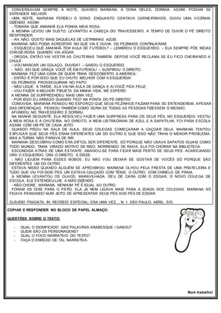 CONVERSAVAM SEMPRE À NOITE, QUANDO MARIANA, A DONA DELES, DORMIA. ASSIM, PODIAM SE
ENTENDER MELHOR.
UMA NOITE, MARIANA PERDEU O SONO. ENQUANTO CONTAVA CARNEIRINHOS, OUVIU UMA VOZINHA
DIZENDO ASSIM:
- TOMARA QUE AMANHÃ ELA PONHA MEIA ROSA.
A MENINA LEVOU UM SUSTO. LEVANTOU A CABEÇA DO TRAVESSEIRO, A TEMPO DE OUVIR O PÉ DIREITO
RESPONDER:
- AH, NÃO. GOSTO MAIS DAQUELAS DE LISTRINHAS AZUIS.
MARIANA NÃO PODIA ACREDITAR NO QUE VIA E OUVIA. OS PEZINHOS CONTINUARAM:
- ESQUECEU QUE AMANHÃ TEM AULA DE FUTEBOL? – LEMBROU O ESQUERDO. – ELA SEMPRE PÕE MEIAS
COR-DE-ROSA QUANDO VAI JOGAR.
- DROGA, ENTÃO VAI VESTIR AS CHUTEIRAS TAMBÉM. DEPOIS VOCÊ RECLAMA SE EU FICO CHEIRANDO A
CHULÉ.
- VOU MARCAR UM GOLAÇO, DUVIDA? – GABOU O ESQUERDO.
- NÃO, SEI QUE GRAÇA VOCÊ VÊ EM FUTEBOL! – SUSPIROU O DIREITO.
MARIANA FEZ UMA CARA DE QUEM TINHA DESCOBERTO A AMÉRICA:
- ENTÃO É POR ISSO QUE EU CHUTO MELHOR COM A ESQUERDA!
OS PEZINHOS PROSSEGUIRAM NO PAPO:
- NÃO LIGUE. À TARDE, ELA VAI NA AULA DE DANÇA E AI VOCÊ FICA FELIZ.
- VOU FAZER A MELHOR PIRUETA DA MINHA VIDA, ME ESPERE!
A MENINA SE SURPREENDEU MAIS UMA VEZ:
- POR ISSO EU ARRASO QUANDO FICO NA PONTA DO PÉ DIREITO!
COMOVIDA, MARIANA PENSOU NO ESFORÇO QUE SEUS PEZINHOS FAZIAM PARA SE ENTENDEREM, APESAR
DAS DIFERENÇAS. PENSOU TAMBÉM COMO SERIA SE TODAS AS PESSOAS FIZESSEM O MESMO.
AFUNDOU NO TRAVESSEIRO E DORMIU.
NA MANHÃ SEGUINTE, ELA RESOLVEU FAZER UMA SURPRESA PARA OS SEUS PÉS. NO ESQUERDO, VESTIU
A MEIA ROSA E A CHUTEIRA. NO DIREITO, A MEIA LISTRADINHA DE AZUL E A SAPATILHA. FOI PARA ESCOLA
ASSIM, COM UM PÉ DE CADA JEITO.
QUANDO PISOU NA SALA DE AULA, SEUS COLEGAS COMEÇARAM A CAÇOAR DELA. MARIANA TENTOU
EXPLICAR QUE SEUS PÉS ERAM DIFERENTES UM DO OUTRO E QUE ISSO NÃO TINHA O MENOR PROBLEMA.
MAS A TURMA NÃO PARAVA DE RIR.
MARIANA DESCOBRIU COMO ERA DIFÍCIL SER DIFERENTE. SÓ PORQUE NÃO USAVA SAPATOS IGUAIS COMO
TODO MUNDO, TINHA VIRADO MOTIVO DE RISO. MORRENDO DE RAIVA, ELA FOI CHORAR NA BIBLIOTECA.
ESCONDIDA ATRÁS DE UMA ESTANTE, ABAIXOU-SE PARA FICAR MAIS PERTO DE SEUS PÉS. ACARICIANDO
ORA O ESQUERDO, ORA O DIREITO, E DISSE:
- NÃO LIGUEM PARA ESSES BOBOS. EU NÃO VOU DEIXAR DE GOSTAR DE VOCÊS SÓ PORQUE SÃO
DIFERENTES UM DO OUTRO.
ESTAVA NISSO QUANDO ALGUÉM SE APROXIMOU. MARIANA OLHOU PELA FRESTA DE UMA PRATELEIRA E
TUDO QUE VIU FOI DOIS PÉS. UM ESTAVA CALÇADO COM TÊNIS. O OUTRO, COM CHINELO DE PRAIA.
A MENINA LEVANTOU OS OLHOS, MARAVILHADA. DEU DE CARA COM O EDGAR, O NOVO COLEGA DE
ESCOLA. ELE ESTENDEU-LHE A MÃO DIZENDO:
- NÃO CHORE, MARIANA. NENHUM PÉ É IGUAL AO OUTRO.
FORAM OS DOIS PARA O PÁTIO. ELA JÁ NEM LIGAVA MAIS PARA A ZOADA DOS COLEGAS. MARIANA SÓ
FICAVA PENSANDO NUM JEITO DE APRESENTAR SEUS PÉS AOS PÉS DE EDGAR.
CLÁUDIO FRAGATA. IN: RECREIO ESPECIAL: ERA UMA VEZ..., N. 1. SÃO PAULO, ABRIL, S/D.
COPIAR E RESPONDER NO BLOCO DE PAPEL ALMAÇO:
QUESTÕES SOBRE O TEXTO:
- QUAL O SIGNIFICADO DAS PALAVRAS ARABESQUE / GABOU?
- QUEM SÃO OS PERSONAGENS?
- QUAL O FOCO NARRATIVO DO TEXTO?
- FAÇA O ENREDO DE TAL NARRATIVA.
Bom trabalho!
 