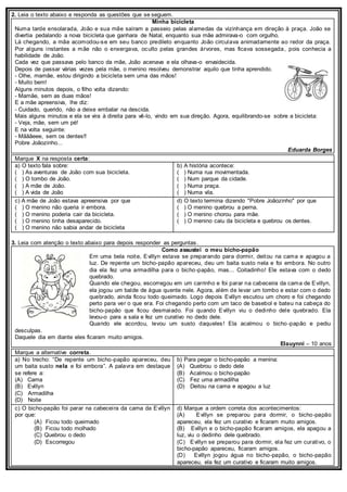 2. Leia o texto abaixo e responda as questões que se seguem.
Minha bicicleta
Numa tarde ensolarada, João e sua mãe saíram a passeio pelas alamedas da vizinhança em direção à praça. João se
divertia pedalando a nova bicicleta que ganhara de Natal, enquanto sua mãe admirava-o com orgulho.
Lá chegando, a mãe acomodou-se em seu banco predileto enquanto João circulava animadamente ao redor da praça.
Por alguns instantes a mãe não o enxergava, oculto pelas grandes árvores, mas ficava sossegada, pois conhecia a
habilidade de João.
Cada vez que passava pelo banco da mãe, João acenava e ela olhava-o envaidecida.
Depois de passar várias vezes pela mãe, o menino resolveu demonstrar aquilo que tinha aprendido.
- Olhe, mamãe, estou dirigindo a bicicleta sem uma das mãos!
- Muito bem!
Alguns minutos depois, o filho volta dizendo:
- Mamãe, sem as duas mãos!
E a mãe apreensiva, lhe diz:
- Cuidado, querido, não a deixe embalar na descida.
Mais alguns minutos e ela se vira à direita para vê-lo, vindo em sua direção. Agora, equilibrando-se sobre a bicicleta:
- Veja, mãe, sem um pé!
E na volta seguinte:
- Mãããeee, sem os dentes!!
Pobre Joãozinho...
Eduarda Borges
Marque X na resposta certa:
a) O texto fala sobre:
( ) As aventuras de João com sua bicicleta.
( ) O tombo de João.
( ) A mãe de João.
( ) A vida de João
b) A história acontece:
( ) Numa rua movimentada.
( ) Num parque da cidade.
( ) Numa praça.
( ) Numa vila.
c) A mãe de João estava apreensiva por que
( ) O menino não queria ir embora.
( ) O menino poderia cair da bicicleta.
( ) O menino tinha desaparecido.
( ) O menino não sabia andar de bicicleta
d) O texto termina dizendo "Pobre Joãozinho" por que
( ) O menino quebrou a perna.
( ) O menino chorou para mãe.
( ) O menino caiu da bicicleta e quebrou os dentes.
3. Leia com atenção o texto abaixo para depois responder as perguntas.
Como assustei o meu bicho-papão
Em uma bela noite, Evillyn estava se preparando para dormir, deitou na cama e apagou a
luz. De repente um bicho-papão apareceu, deu um baita susto nela e foi embora. No outro
dia ela fez uma armadilha para o bicho-papão, mas... Coitadinho! Ele estava com o dedo
quebrado.
Quando ele chegou, escorregou em um carrinho e foi parar na cabeceira da cama de Evillyn,
ela jogou um balde de água quente nele. Agora, além de levar um tombo e estar com o dedo
quebrado, ainda ficou todo queimado. Logo depois Evillyn escutou um choro e foi chegando
perto para ver o que era. Foi chegando perto com um taco de basebol e bateu na cabeça do
bicho-papão que ficou desmaiado. Foi quando Evillyn viu o dedinho dele quebrado. Ela
levou-o para a sala e fez um curativo no dedo dele.
Quando ele acordou, levou um susto daqueles! Ela acalmou o bicho -papão e pediu
desculpas.
Daquele dia em diante eles ficaram muito amigos.
Elauynni – 10 anos
Marque a alternative correta.
a) No trecho: “De repente um bicho-papão apareceu, deu
um baita susto nela e foi embora”. A palavra em destaque
se refere a:
(A) Cama
(B) Evillyn
(C) Armadilha
(D) Noite
b) Para pegar o bicho-papão a menina:
(A) Quebrou o dedo dele
(B) Acalmou o bicho-papão
(C) Fez uma armadilha
(D) Deitou na cama e apagou a luz
c) O bicho-papão foi parar na cabeceira da cama da Evillyn
por que:
(A) Ficou todo queimado
(B) Ficou todo molhado
(C) Quebrou o dedo
(D) Escorregou
d) Marque a ordem correta dos acontecimentos:
(A) Evillyn se preparou para dormir, o bicho-papão
apareceu, ela fez um curativo e ficaram muito amigos.
(B) Evillyn e o bicho-papão ficaram amigos, ela apagou a
luz, viu o dedinho dele quebrado.
(C) Evillyn se preparou para dormir, ela fez um curativo, o
bicho-papão apareceu, ficaram amigos.
(D) Evillyn jogou água no bicho-papão, o bicho-papão
apareceu, ela fez um curativo e ficaram muito amigos.
 