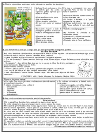 4. Observe a publicidade abaixo para poder responder as questões que se seguem.
Na frase Rende tanto que só fome
de elefante para dar conta, a
expressão grifada significa que o
molho de tomate
(A) dá para fazer muitos pratos.
(B) é muito saboroso.
(C) tem um sabor muito forte.
(D) pode ser usado em qualquer
receita.
Por que a propaganda não usou a
expressão "fome de leão no lugar de
fome de elefante"?
(A) Porque elefantes comem molho de
tomate e os leões não.
(B) Porque o elefante é o "garoto
propaganda" da marca.
(C) Porque elefante come mais que leão.
(D) Porque elefante é mais dócil que
leão.
Observando imagem e texto da
propaganda, pode-se afirmar que o
molho de tomate pode ser usado
(A) apenas em macarrão.
(B) em poucos pratos.
(C) apenas em carnes.
(D) em diversas receitas.
O objetivo dessa propaganda é
(A) incentivar as pessoas a se
alimentarem melhor.
(B) aumentar o consumo de massas.
(C) vender molho de tomate.
(D) vender gibis da Turma da Mônica.
5. Leia atentamente o texto que se segue para que consiga responder as seguintes questões.
A CAUSA DA CHUVA
Não chovia há muitos e muitos meses, de modo que os animais ficaram inquietos. Uns diziam que ia chover logo, outros
diziam que ainda ia demorar. Mas não chegavam a uma conclusão.
– Chove só quando a água cai do teto do meu galinheiro, esclareceu a galinha.
– Ora, que bobagem! – disse o sapo de dentro da lagoa. Chove quando a água da lagoa começa a borbulhar suas
gotinhas.
– Como assim? – disse a lebre. Está visto que chove quando as folhas das árvores começam a
deixar cair as gotas d’água que tem dentro.
Nesse momento começou a chover.
– Viram? – gritou a galinha. O teto do meu galinheiro está pingando. Isso é chuva!
– Ora, não vê que a chuva é a água da lagoa borbulhando? disse o sapo.
– Mas, como assim? – tornava a lebre. Parecem cegos? Não veem que a água cai das folhas
das árvores?
(FERNANDES, Millôr. Fábulas fabulosas. Rio de Janeiro: Nórdica, 1985.)
Marque a alternative correta.
a) No trecho “Não chovia há muitos e muitos meses, de modo que os
animais ficaram inquietos.”
A palavra em destaque possui sentido de
( ) desgastados.
( ) sedentos.
( ) agitados.
( ) comovidos.
( ) desanimados.
b) Os animais começaram a discutir sobre a
chuva porque
( ) estavam preocupados com a falta de água.
( ) achavam que não mais iria chover.
( ) todos queriam explicar de onde vem a chuva.
( ) nenhum deles entendia de chuva.
( ) queriam saber as causas da chuva
6. Leia o texto que abaixo para responder as próximas perguntas.
Dona Joaninha
Olá, eu sou a Dona Joaninha, tenho seis patinhas que me levam por aí.
Na minha cabeça tenho duas antenas para sentir o cheiro e gosto das coisas.
Minha comida preferida são outros insetos, alguns destes insetos que servem para me alimentar fazem mal às plantas.
Por isso muitos agricultores, aquelas pessoas que plantam e colhem, acham que eu sou benéfica, pois eu ajudo a
diminuir o número de pragas e as plantinhas crescem felizes e dão muitos frutos.
Eu posso viver até cento e oitenta dias, cerca de seis meses, mas não sei se vou viver tanto assim, é que tem muito
agricultor e até mesmo nas casas das pessoas, que passam veneno nas plantas, os chamados agrotóxicos, para matar
os insetos que prejudicam as plantas e eu, que não faço mal a ninguém, acabo morrendo também.
Eu acho que não deveriam usar tanto veneno assim, eu e muitos outros insetos amigos meus, ajudam a acabar com
várias pragas.
Os agricultores podiam nos contratar para acabar com os inimigos das plantas, ia ser melhor para todo mundo, inclusive
para o próprio ser humano, já que não ia ter veneno na comida que ele come. Mas já que isso nem sempre acontece, é
bom lavar muito bem todas as verduras antes de comer, isso para ninguém correr o risco de ficar doente ou intoxicado.
http://www.sol.eti.br/a/portugues/interpretacao_texto_joaninha.php
 