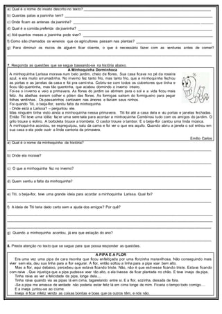 a) Qual é o nome do inseto descrito no texto? ______________________________________________________________
b) Quantas patas a joaninha tem? ________________________________________________________________________
c) Onde ficam as antenas da joaninha? ______________________________________________________________ ______
d) Qual é a comida preferida da joaninha? _________________________________________________________________
e) Até quantos meses a joaninha pode viver? _______________________________________________________________
f) Como são chamados os venenos que os agricultores passam nas plantas? _____________________________________
g) Para diminuir os riscos de alguém ficar doente, o que é necessário fazer com as verduras antes de comer?
___________________________________________________________________________________________________
7. Responda as questões que se segue baseando-se na história abaixo.
A Minhoquinha Dorminhoca
A minhoquinha Larissa morava num belo jardim, cheio de flores. Sua casa ficava no pé da roseira
azul, e era muito arrumadinha. No inverno fez tanto frio, mas tanto frio, que a minhoquinha fechou
as portas e as janelas da casa e foi pra caminha. Cobriu-se com todos os cobertores que tinha e
ficou tão quentinha, mas tão quentinha, que acabou dormindo o inverno inteiro.
Foi-se o inverno e veio a primavera. As flores do jardim se abriram para o sol e a vida ficou mais
feliz. As abelhas vieram colher o pólen das flores. As formigas saíram do formigueiro para pegar
folhas verdinhas. Os passarinhos cantavam nas árvores e faziam seus ninhos.
Foi quando Titi, o beija-flor, sentiu falta da minhoquinha.
- Onde está a Larissa? – perguntou ele.
Mas ninguém tinha visto ainda a minhoquinha nessa primavera. Titi foi até a casa dela e viu portas e janelas fechadas.
Então Titi teve uma idéia: fazer uma serenata para acordar a minhoquinha Combinou tudo com os amigos do jardim. O
grilo trouxe o violino. A borboleta trouxe a trombeta. O castor trouxe o tambor. E o beija-flor cantou uma linda música.
A minhoquinha acordou, se espreguiçou, saiu da cama e foi ver o que era aquilo. Quando abriu a janela o sol entrou em
sua casa e ela pode ouvir a linda cantoria da primavera.
Emílio Carlos
a) Qual é o nome da minhoquinha da história?
___________________________________________________________________________________________________
b) Onde ela morava?
___________________________________________________________________________________________________
c) O que a minhoquinha fez no inverno?
___________________________________________________________________________________________________
d) Quem sentiu a falta da minhoquinha?
___________________________________________________________________________________________________
e) Titi, o beija-flor, teve uma grande ideia para acordar a minhoquinha Larissa. Qual foi?
___________________________________________________________________________________________________
f) A ideia de Titi teria dado certo sem a ajuda dos amigos? Por quê?
___________________________________________________________________________________________________
___________________________________________________________________________________________________
___________________________________________________________________________________________________
g) Quando a minhoquinha acordou, já era que estação do ano?
___________________________________________________________________________________________________
8. Preste atenção no texto que se segue para que possa responder as questões.
A PIPA E A FLOR
Era uma vez uma pipa de cara risonha que ficou enfeitiçada por uma florzinha maravilhosa. Não conseguindo mais
viver sem ela, deu sua linha para a flor segurar. A flor, então soltou a linha para a pipa voar bem alto.
Mas a flor, aqui debaixo, percebeu que estava ficando triste. Não, não é que estivesse ficando triste. Estava ficando
com raiva . Que injustiça que a pipa pudesse voar tão alto, e ela tivesse de ficar plantada no chão. E teve inveja da pipa.
Tinha raiva ao ver a felicidade da pipa, longe dela....
Tinha raiva quando via as pipas lá em cima, tagarelando entre si. E a flor, sozinha, deixada de fora.
-Se a pipa me amasse de verdade não poderia estar feliz lá em cima longe de mim. Ficaria o tempo todo comigo....
E a inveja juntou-se ao ciúme.
Inveja é ficar infeliz vendo as coisas bonitas e boas que os outros têm, e nós não.
 